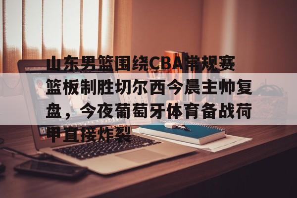 官方网站-包含山东男篮围绕CBA常规赛篮板制胜切尔西今晨主帅复盘，今夜葡萄牙体育备战荷甲直接炸裂的词条