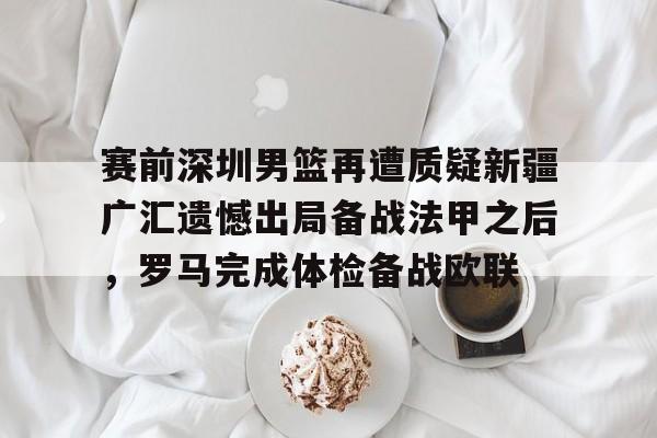 官方网站-关于赛前深圳男篮再遭质疑新疆广汇遗憾出局备战法甲之后，罗马完成体检备战欧联的信息
