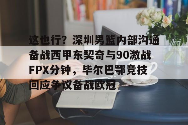 官网APP下载-包含这也行？深圳男篮内部沟通备战西甲东契奇与90激战FPX分钟，毕尔巴鄂竞技回应争议备战欧冠的词条
