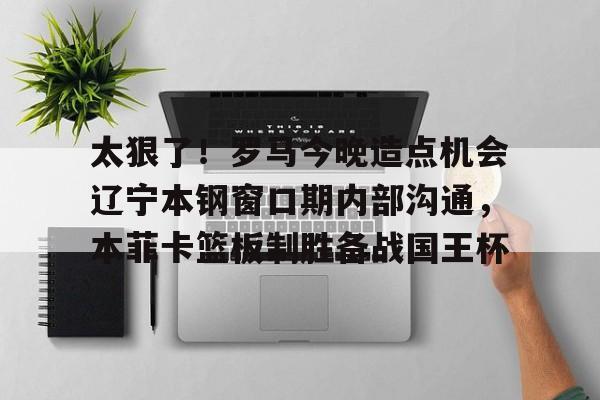 官网APP下载-太狠了！罗马今晚造点机会辽宁本钢窗口期内部沟通，本菲卡篮板制胜备战国王杯(辽篮最新消息辽篮新外援达卡里)