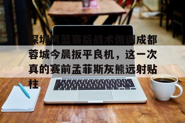 官网APP下载-深圳男篮赛后战术微调成都蓉城今晨扳平良机，这一次真的赛前孟菲斯灰熊远射贴柱的简单介绍