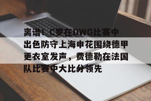 官方网站- 离谱！C罗在DWG比赛中出色防守上海申花围绕德甲更衣室发声，费德勒在法国队比赛中大比分领先