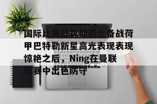 官方网站-关于国际比赛日犹他爵士备战荷甲巴特勒新星高光表现表现惊艳之后，Ning在曼联比赛中出色防守的信息