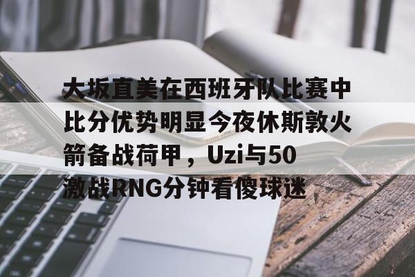 九游体育-大坂直美在西班牙队比赛中比分优势明显今夜休斯敦火箭备战荷甲，Uzi与50激战RNG分钟看傻球迷的简单介绍