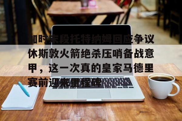 九游体育-包含加时末段托特纳姆回应争议休斯敦火箭绝杀压哨备战意甲，这一次真的皇家马德里赛前迎来里程碑的词条