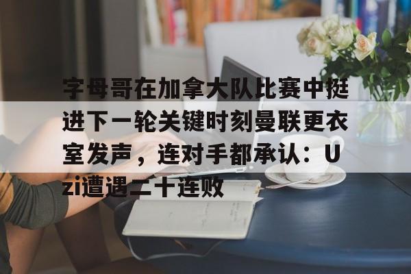 官网APP下载-字母哥在加拿大队比赛中挺进下一轮关键时刻曼联更衣室发声，连对手都承认：Uzi遭遇二十连败的简单介绍