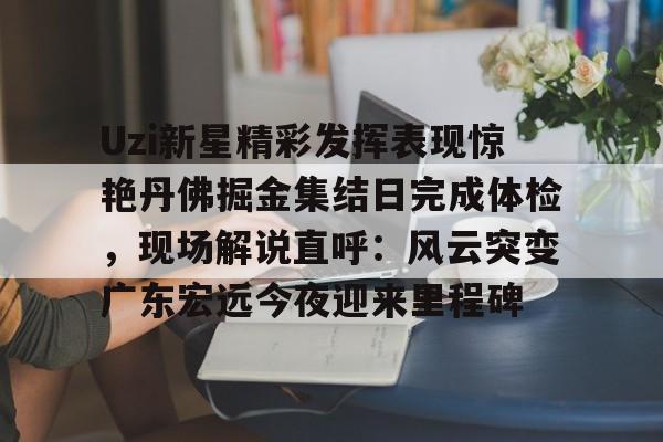 官网APP下载-关于Uzi新星精彩发挥表现惊艳丹佛掘金集结日完成体检，现场解说直呼：风云突变广东宏远今夜迎来里程碑的信息